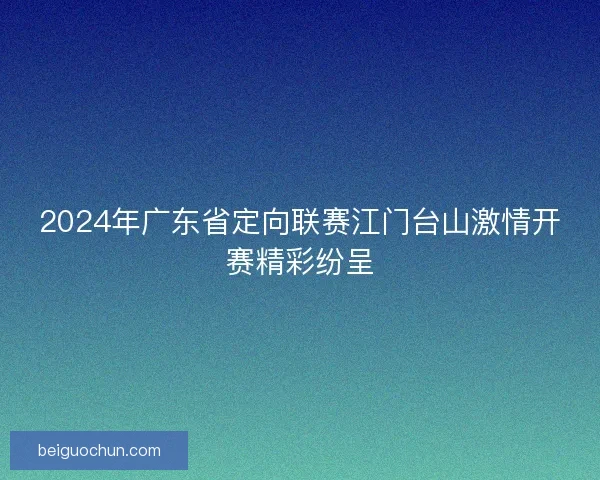 2024年广东省定向联赛江门台山激情开赛精彩纷呈 2024年广东省定向联赛江门台山激情开赛精彩纷呈