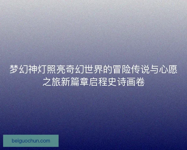 梦幻神灯照亮奇幻世界的冒险传说与心愿之旅新篇章启程史诗画卷