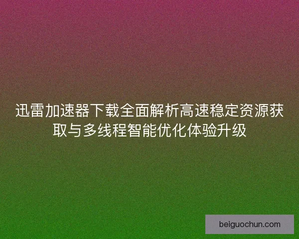 迅雷加速器下载全面解析高速稳定资源获取与多线程智能优化体验升级