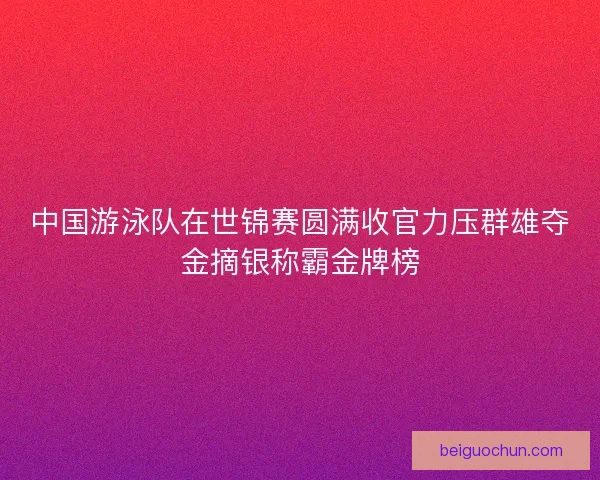 中国游泳队在世锦赛圆满收官力压群雄夺金摘银称霸金牌榜