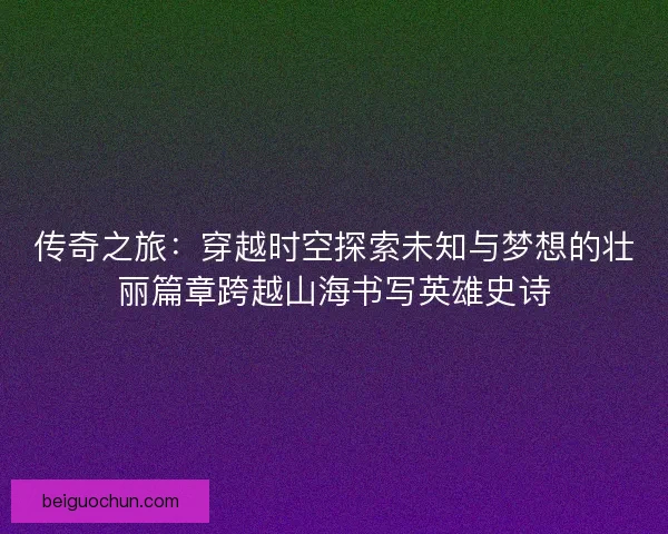 传奇之旅：穿越时空探索未知与梦想的壮丽篇章跨越山海书写英雄史诗