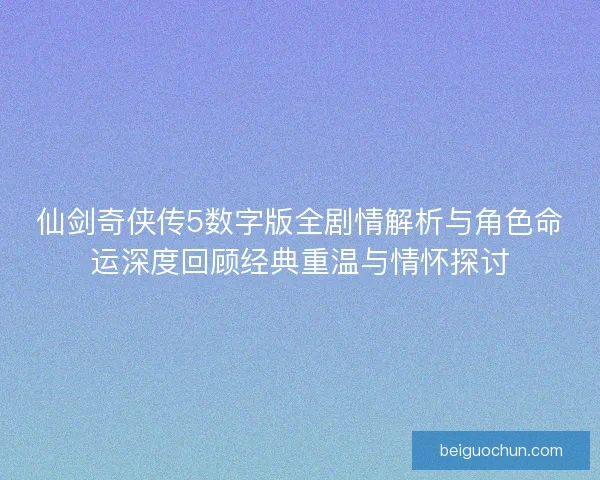 仙剑奇侠传5数字版全剧情解析与角色命运深度回顾经典重温与情怀探讨