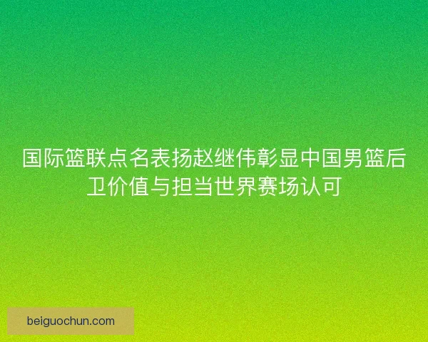 国际篮联点名表扬赵继伟彰显中国男篮后卫价值与担当世界赛场认可