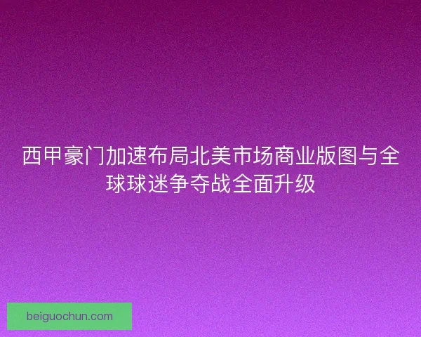 西甲豪门加速布局北美市场商业版图与全球球迷争夺战全面升级