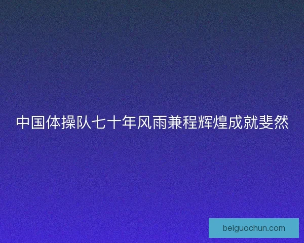 中国体操队七十年风雨兼程辉煌成就斐然