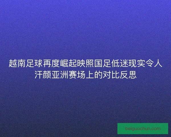 越南足球再度崛起映照国足低迷现实令人汗颜亚洲赛场上的对比反思