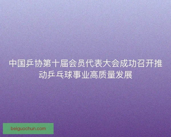 中国乒协第十届会员代表大会成功召开推动乒乓球事业高质量发展