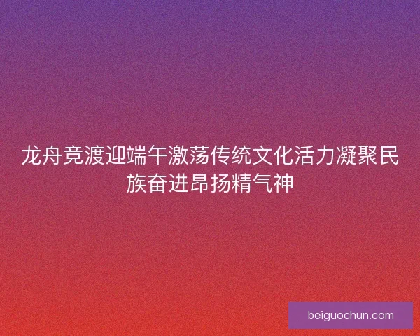 龙舟竞渡迎端午激荡传统文化活力凝聚民族奋进昂扬精气神