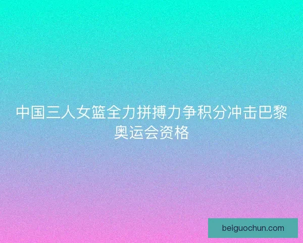 中国三人女篮全力拼搏力争积分冲击巴黎奥运会资格