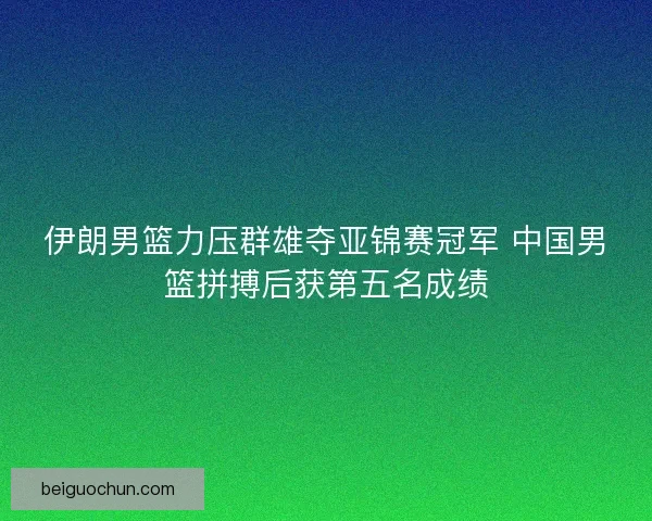伊朗男篮力压群雄夺亚锦赛冠军 中国男篮拼搏后获第五名成绩