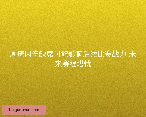 周琦因伤缺席可能影响后续比赛战力 未来赛程堪忧